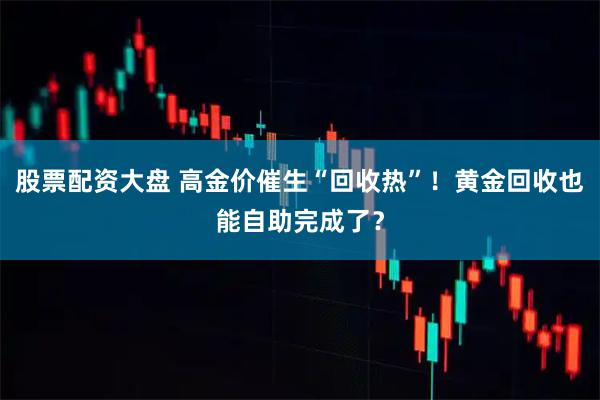 股票配资大盘 高金价催生“回收热”！黄金回收也能自助完成了？