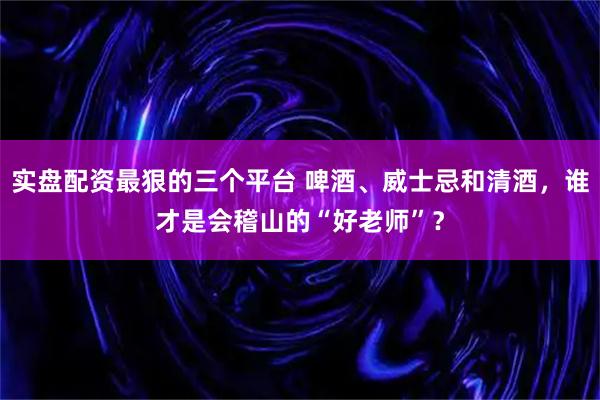 实盘配资最狠的三个平台 啤酒、威士忌和清酒，谁才是会稽山的“好老师”？