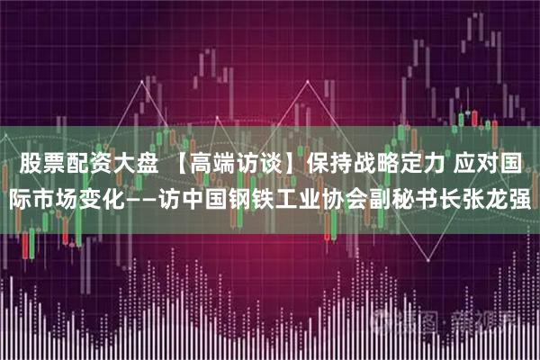 股票配资大盘 【高端访谈】保持战略定力 应对国际市场变化——访中国钢铁工业协会副秘书长张龙强