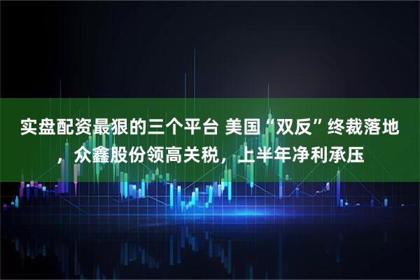 实盘配资最狠的三个平台 美国“双反”终裁落地，众鑫股份领高关税，上半年净利承压