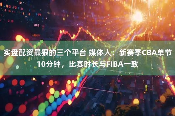 实盘配资最狠的三个平台 媒体人：新赛季CBA单节10分钟，比赛时长与FIBA一致