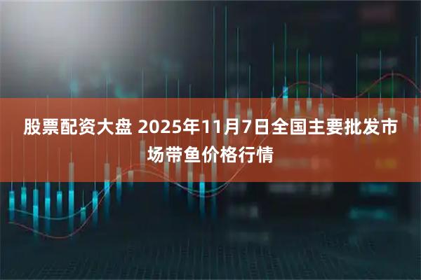 股票配资大盘 2025年11月7日全国主要批发市场带鱼价格行情