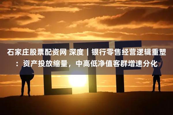 石家庄股票配资网 深度｜银行零售经营逻辑重塑：资产投放缩量，中高低净值客群增速分化